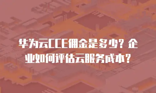 华为云CCE佣金是多少？企业如何评估云服务成本？