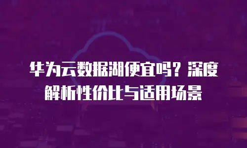 华为云数据湖便宜吗？深度解析性价比与适用场景