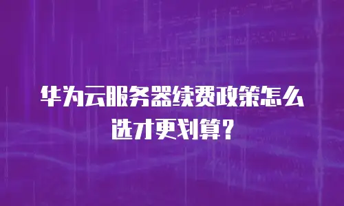 华为云服务器续费政策怎么选才更划算？