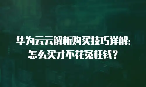 华为云云解析购买技巧详解：怎么买才不花冤枉钱？