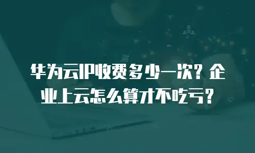 华为云IP收费多少一次？企业上云怎么算才不吃亏？