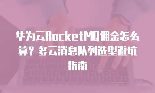 华为云RocketMQ佣金怎么算？多云消息队列选型避坑指南