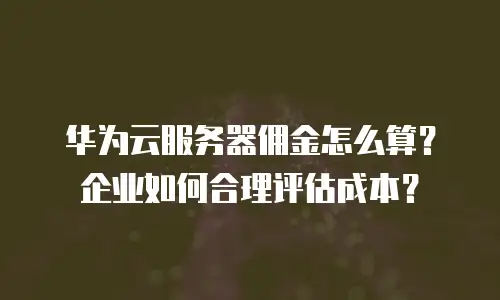 华为云服务器佣金怎么算？企业如何合理评估成本？