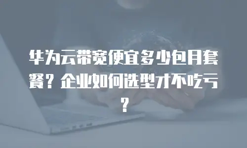 华为云带宽便宜多少包月套餐？企业如何选型才不吃亏？