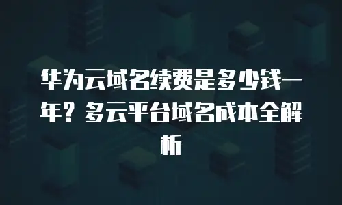 华为云域名续费是多少钱一年？多云平台域名成本全解析