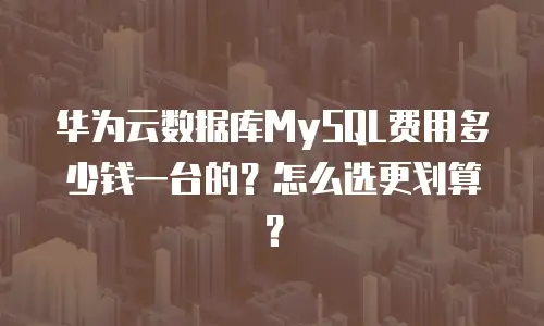 华为云数据库MySQL费用多少钱一台的？怎么选更划算？