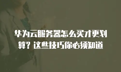 华为云服务器怎么买才更划算？这些技巧你必须知道