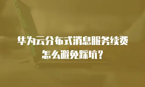 华为云分布式消息服务续费怎么避免踩坑？