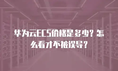华为云ECS价格是多少？怎么看才不被误导？