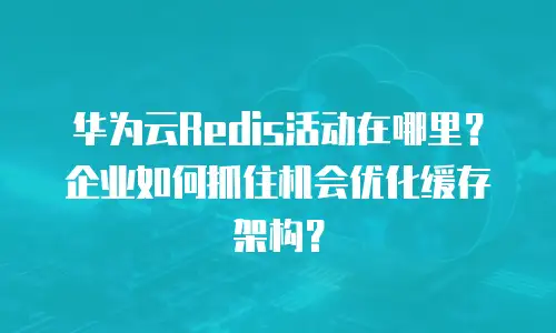 华为云Redis活动在哪里？企业如何抓住机会优化缓存架构？