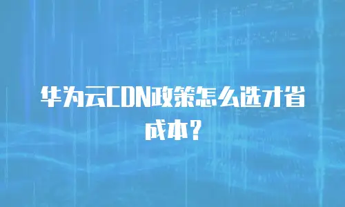 华为云CDN政策怎么选才省成本？