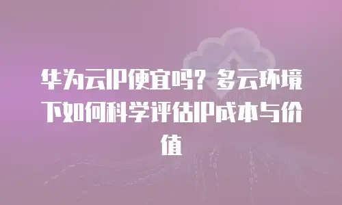 华为云IP便宜吗？多云环境下如何科学评估IP成本与价值