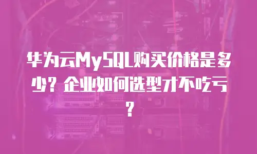 华为云MySQL购买价格是多少？企业如何选型才不吃亏？