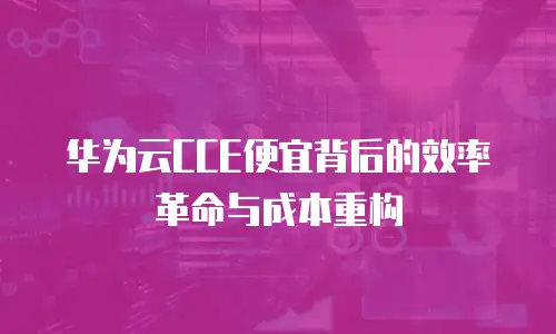 华为云CCE便宜背后的效率革命与成本重构