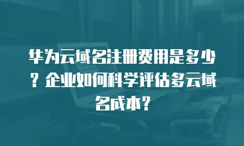 华为云域名注册费用是多少？企业如何科学评估多云域名成本？