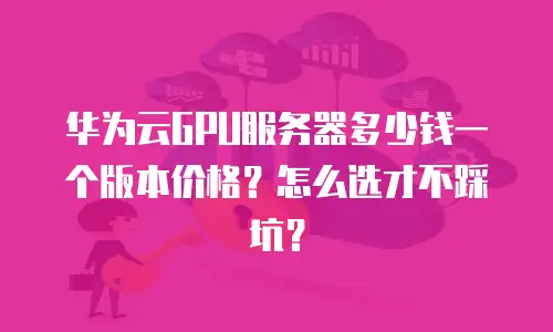 华为云GPU服务器多少钱一个版本价格？怎么选才不踩坑？