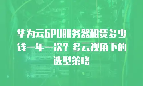 华为云GPU服务器租赁多少钱一年一次？多云视角下的选型策略