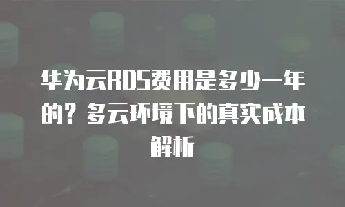 华为云RDS费用是多少一年的？多云环境下的真实成本解析