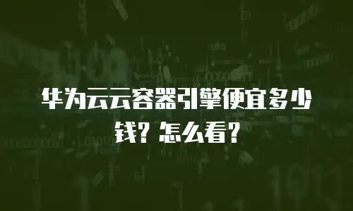 华为云云容器引擎便宜多少钱？怎么看？