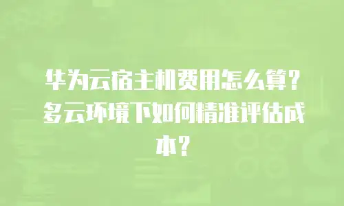 华为云宿主机费用怎么算？多云环境下如何精准评估成本？