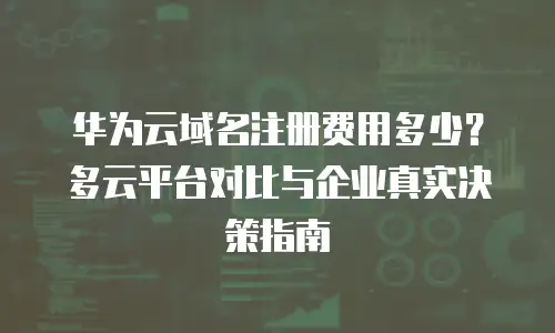 华为云域名注册费用多少？多云平台对比与企业真实决策指南