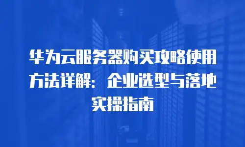 华为云服务器购买攻略使用方法详解：企业选型与落地实操指南