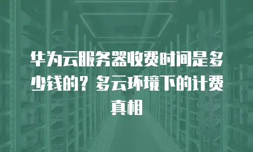 华为云服务器收费时间是多少钱的？多云环境下的计费真相
