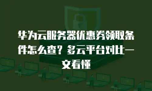 华为云服务器优惠券领取条件怎么查？多云平台对比一文看懂