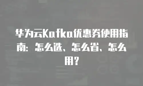 华为云Kafka优惠券使用指南：怎么选、怎么省、怎么用？
