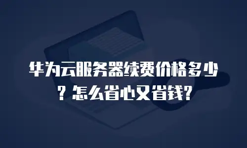 华为云服务器续费价格多少？怎么省心又省钱？