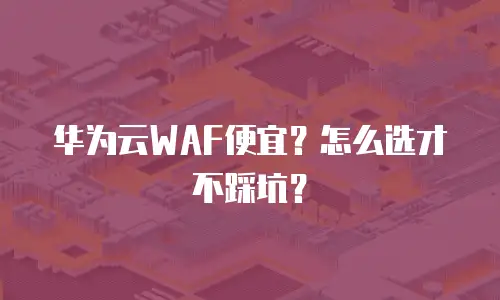 华为云WAF便宜？怎么选才不踩坑？