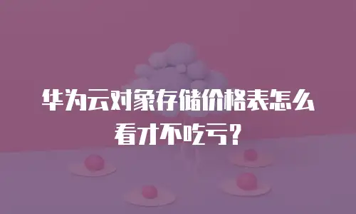 华为云对象存储价格表怎么看才不吃亏？