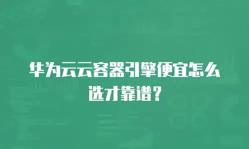 华为云云容器引擎便宜怎么选才靠谱？