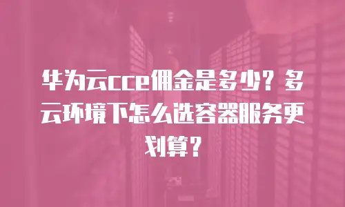 华为云cce佣金是多少？多云环境下怎么选容器服务更划算？