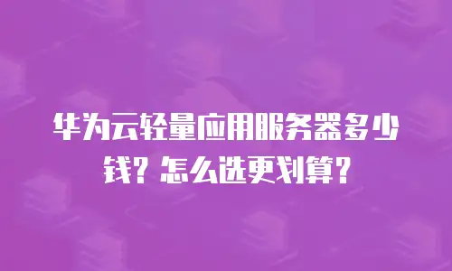 华为云轻量应用服务器多少钱？怎么选更划算？