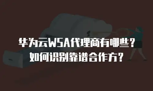 华为云WSA代理商有哪些？如何识别靠谱合作方？
