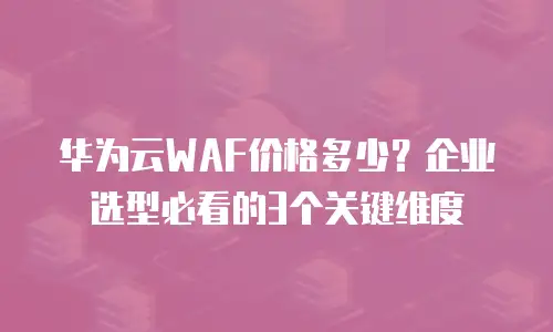 华为云WAF价格多少？企业选型必看的3个关键维度
