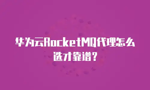 华为云RocketMQ代理怎么选才靠谱？