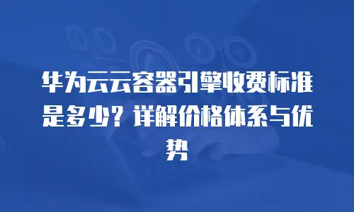 华为云云容器引擎收费标准是多少？详解价格体系与优势
