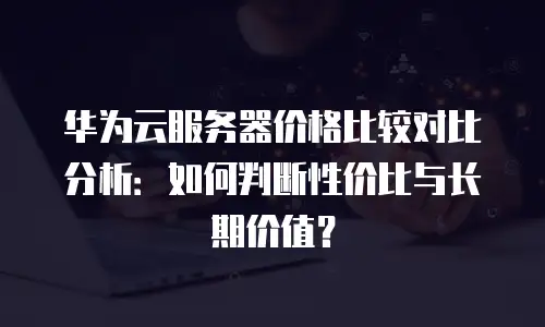 华为云服务器价格比较对比分析：如何判断性价比与长期价值？