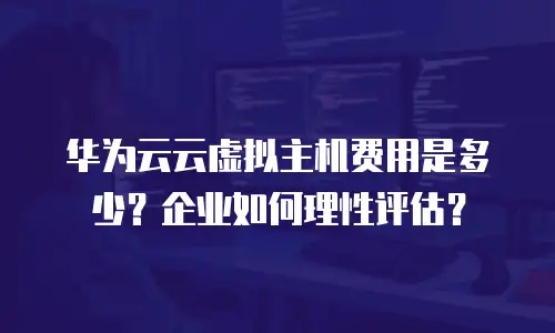 华为云云虚拟主机费用是多少？企业如何理性评估？
