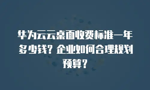华为云云桌面收费标准一年多少钱？企业如何合理规划预算？