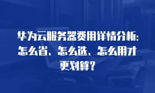 华为云服务器费用详情分析：怎么省、怎么选、怎么用才更划算？