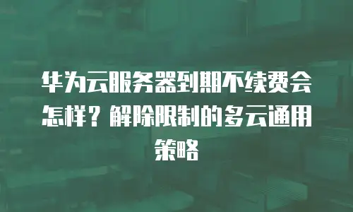 华为云服务器到期不续费会怎样？解除限制的多云通用策略
