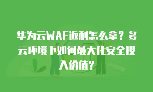 华为云WAF返利怎么拿？多云环境下如何最大化安全投入价值？