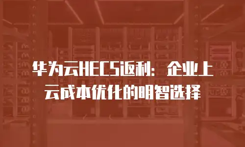 华为云HECS返利：企业上云成本优化的明智选择