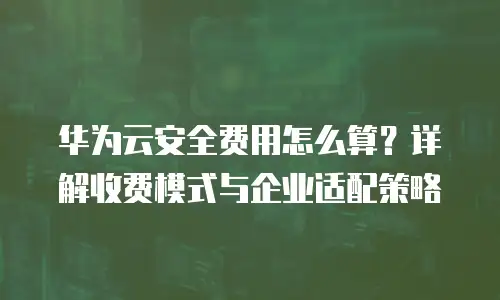 华为云安全费用怎么算？详解收费模式与企业适配策略