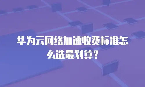 华为云网络加速收费标准怎么选最划算？