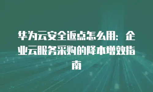 华为云安全返点怎么用：企业云服务采购的降本增效指南