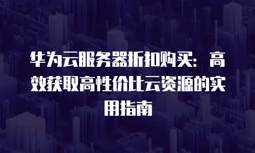 华为云服务器折扣购买：高效获取高性价比云资源的实用指南
